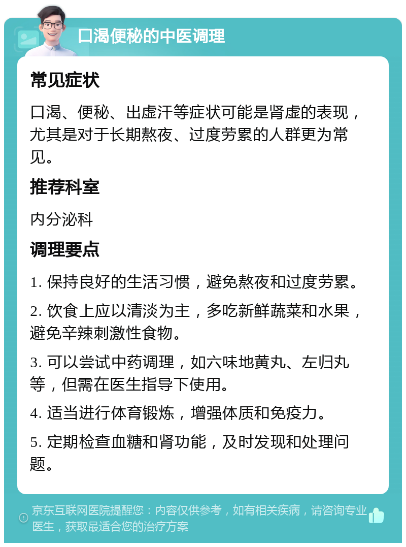 口渴便秘的中医调理 常见症状 口渴、便秘、出虚汗等症状可能是肾虚的表现，尤其是对于长期熬夜、过度劳累的人群更为常见。 推荐科室 内分泌科 调理要点 1. 保持良好的生活习惯，避免熬夜和过度劳累。 2. 饮食上应以清淡为主，多吃新鲜蔬菜和水果，避免辛辣刺激性食物。 3. 可以尝试中药调理，如六味地黄丸、左归丸等，但需在医生指导下使用。 4. 适当进行体育锻炼，增强体质和免疫力。 5. 定期检查血糖和肾功能，及时发现和处理问题。