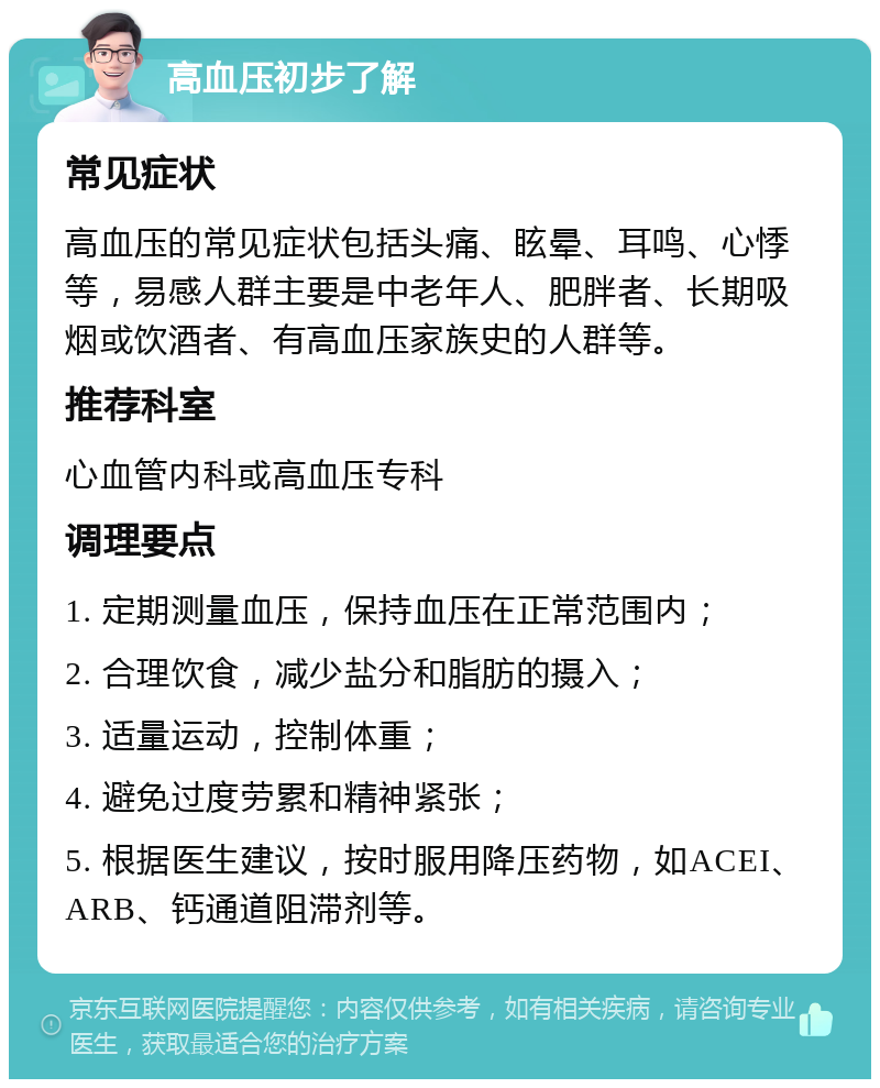 高血压初步了解 常见症状 高血压的常见症状包括头痛、眩晕、耳鸣、心悸等，易感人群主要是中老年人、肥胖者、长期吸烟或饮酒者、有高血压家族史的人群等。 推荐科室 心血管内科或高血压专科 调理要点 1. 定期测量血压，保持血压在正常范围内； 2. 合理饮食，减少盐分和脂肪的摄入； 3. 适量运动，控制体重； 4. 避免过度劳累和精神紧张； 5. 根据医生建议，按时服用降压药物，如ACEI、ARB、钙通道阻滞剂等。