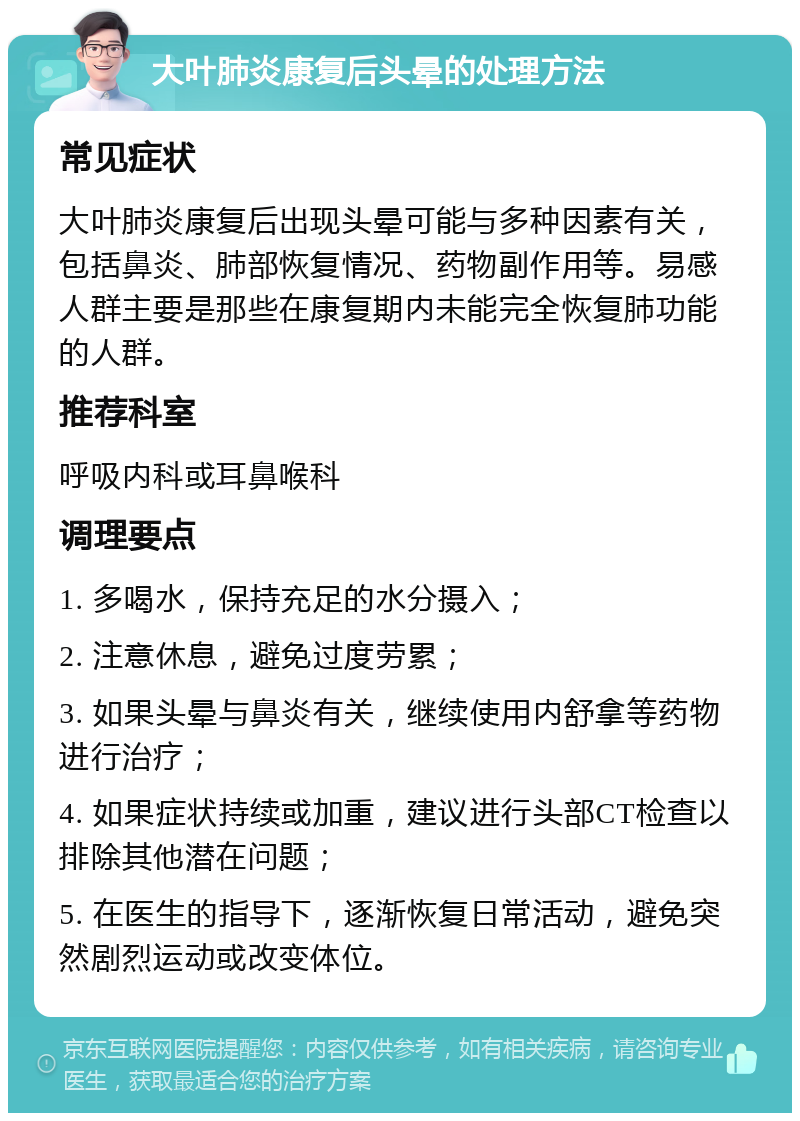 大叶肺炎康复后头晕的处理方法 常见症状 大叶肺炎康复后出现头晕可能与多种因素有关，包括鼻炎、肺部恢复情况、药物副作用等。易感人群主要是那些在康复期内未能完全恢复肺功能的人群。 推荐科室 呼吸内科或耳鼻喉科 调理要点 1. 多喝水，保持充足的水分摄入； 2. 注意休息，避免过度劳累； 3. 如果头晕与鼻炎有关，继续使用内舒拿等药物进行治疗； 4. 如果症状持续或加重，建议进行头部CT检查以排除其他潜在问题； 5. 在医生的指导下，逐渐恢复日常活动，避免突然剧烈运动或改变体位。