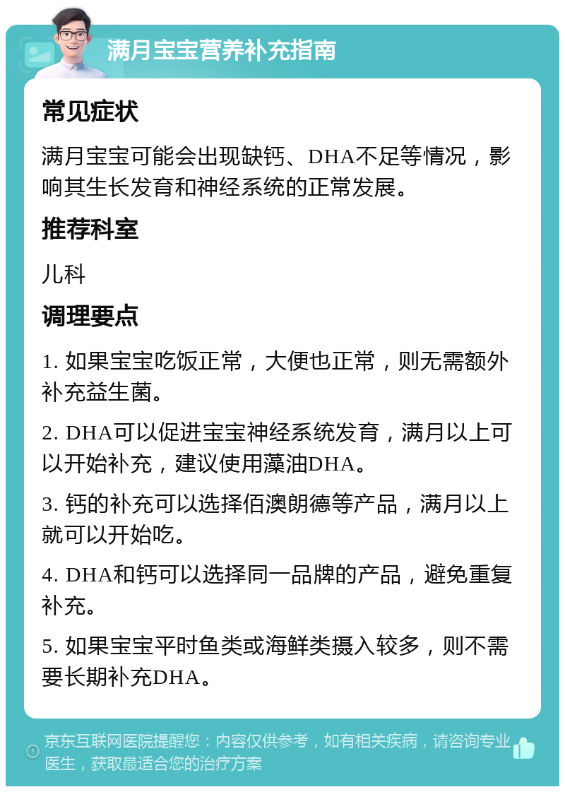 满月宝宝营养补充指南 常见症状 满月宝宝可能会出现缺钙、DHA不足等情况，影响其生长发育和神经系统的正常发展。 推荐科室 儿科 调理要点 1. 如果宝宝吃饭正常，大便也正常，则无需额外补充益生菌。 2. DHA可以促进宝宝神经系统发育，满月以上可以开始补充，建议使用藻油DHA。 3. 钙的补充可以选择佰澳朗德等产品，满月以上就可以开始吃。 4. DHA和钙可以选择同一品牌的产品，避免重复补充。 5. 如果宝宝平时鱼类或海鲜类摄入较多，则不需要长期补充DHA。