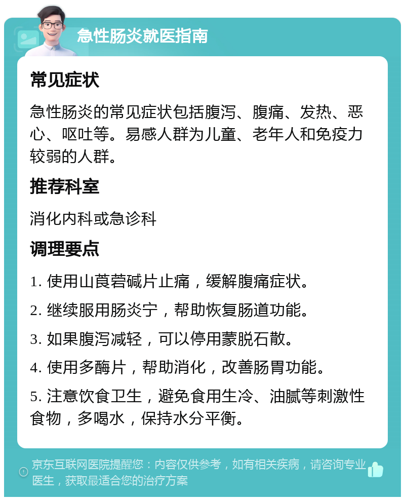 急性肠炎就医指南 常见症状 急性肠炎的常见症状包括腹泻、腹痛、发热、恶心、呕吐等。易感人群为儿童、老年人和免疫力较弱的人群。 推荐科室 消化内科或急诊科 调理要点 1. 使用山莨菪碱片止痛，缓解腹痛症状。 2. 继续服用肠炎宁，帮助恢复肠道功能。 3. 如果腹泻减轻，可以停用蒙脱石散。 4. 使用多酶片，帮助消化，改善肠胃功能。 5. 注意饮食卫生，避免食用生冷、油腻等刺激性食物，多喝水，保持水分平衡。