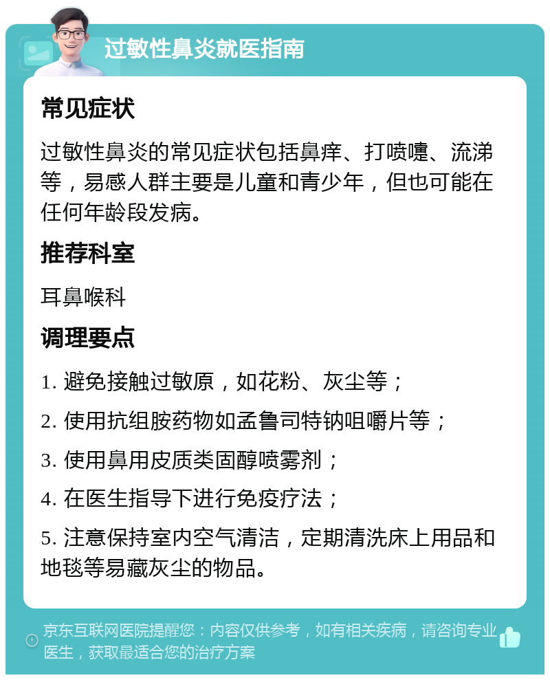 过敏性鼻炎就医指南 常见症状 过敏性鼻炎的常见症状包括鼻痒、打喷嚏、流涕等，易感人群主要是儿童和青少年，但也可能在任何年龄段发病。 推荐科室 耳鼻喉科 调理要点 1. 避免接触过敏原，如花粉、灰尘等； 2. 使用抗组胺药物如孟鲁司特钠咀嚼片等； 3. 使用鼻用皮质类固醇喷雾剂； 4. 在医生指导下进行免疫疗法； 5. 注意保持室内空气清洁，定期清洗床上用品和地毯等易藏灰尘的物品。