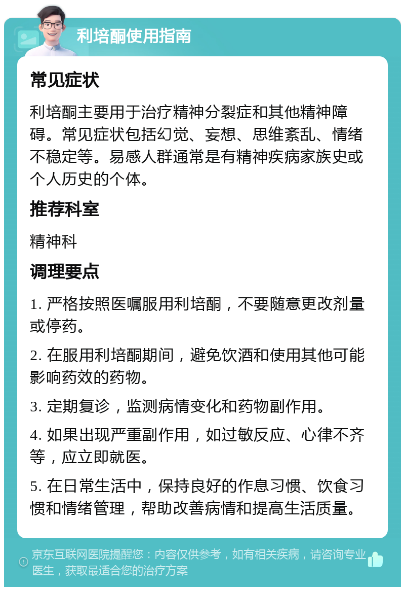 利培酮使用指南 常见症状 利培酮主要用于治疗精神分裂症和其他精神障碍。常见症状包括幻觉、妄想、思维紊乱、情绪不稳定等。易感人群通常是有精神疾病家族史或个人历史的个体。 推荐科室 精神科 调理要点 1. 严格按照医嘱服用利培酮，不要随意更改剂量或停药。 2. 在服用利培酮期间，避免饮酒和使用其他可能影响药效的药物。 3. 定期复诊，监测病情变化和药物副作用。 4. 如果出现严重副作用，如过敏反应、心律不齐等，应立即就医。 5. 在日常生活中，保持良好的作息习惯、饮食习惯和情绪管理，帮助改善病情和提高生活质量。