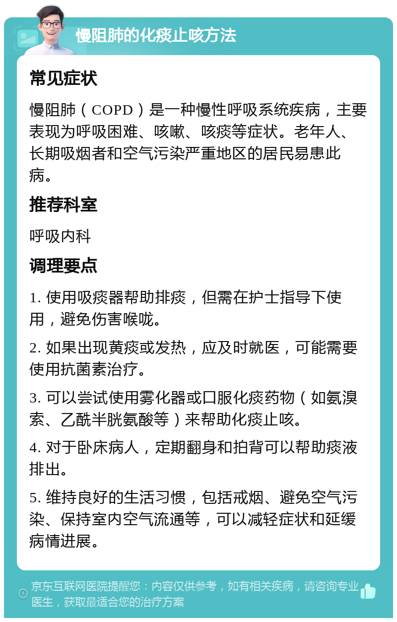 慢阻肺的化痰止咳方法 常见症状 慢阻肺（COPD）是一种慢性呼吸系统疾病，主要表现为呼吸困难、咳嗽、咳痰等症状。老年人、长期吸烟者和空气污染严重地区的居民易患此病。 推荐科室 呼吸内科 调理要点 1. 使用吸痰器帮助排痰，但需在护士指导下使用，避免伤害喉咙。 2. 如果出现黄痰或发热，应及时就医，可能需要使用抗菌素治疗。 3. 可以尝试使用雾化器或口服化痰药物（如氨溴索、乙酰半胱氨酸等）来帮助化痰止咳。 4. 对于卧床病人，定期翻身和拍背可以帮助痰液排出。 5. 维持良好的生活习惯，包括戒烟、避免空气污染、保持室内空气流通等，可以减轻症状和延缓病情进展。