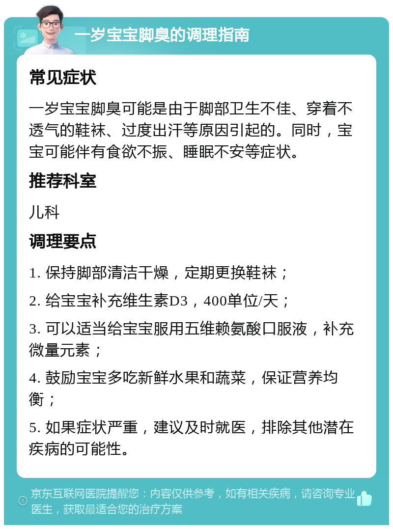 一岁宝宝脚臭的调理指南 常见症状 一岁宝宝脚臭可能是由于脚部卫生不佳、穿着不透气的鞋袜、过度出汗等原因引起的。同时，宝宝可能伴有食欲不振、睡眠不安等症状。 推荐科室 儿科 调理要点 1. 保持脚部清洁干燥，定期更换鞋袜； 2. 给宝宝补充维生素D3，400单位/天； 3. 可以适当给宝宝服用五维赖氨酸口服液，补充微量元素； 4. 鼓励宝宝多吃新鲜水果和蔬菜，保证营养均衡； 5. 如果症状严重，建议及时就医，排除其他潜在疾病的可能性。