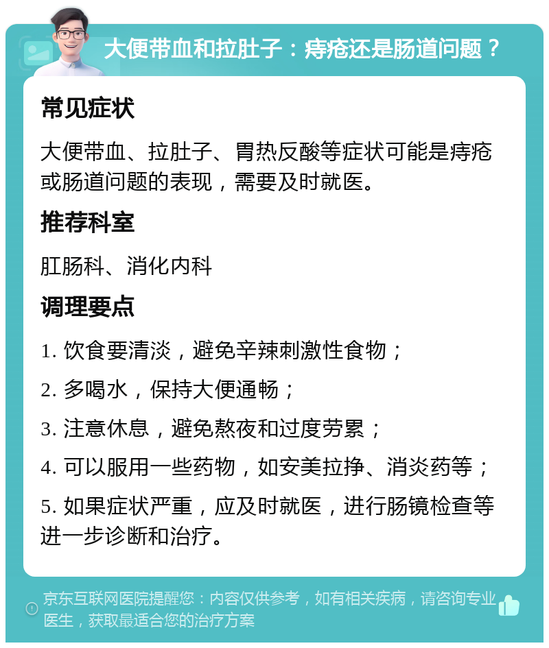 大便带血和拉肚子：痔疮还是肠道问题？ 常见症状 大便带血、拉肚子、胃热反酸等症状可能是痔疮或肠道问题的表现，需要及时就医。 推荐科室 肛肠科、消化内科 调理要点 1. 饮食要清淡，避免辛辣刺激性食物； 2. 多喝水，保持大便通畅； 3. 注意休息，避免熬夜和过度劳累； 4. 可以服用一些药物，如安美拉挣、消炎药等； 5. 如果症状严重，应及时就医，进行肠镜检查等进一步诊断和治疗。