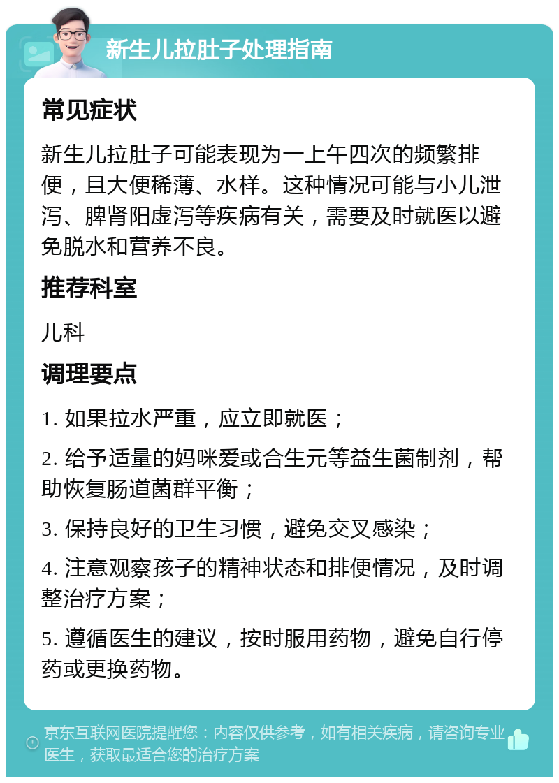 新生儿拉肚子处理指南 常见症状 新生儿拉肚子可能表现为一上午四次的频繁排便，且大便稀薄、水样。这种情况可能与小儿泄泻、脾肾阳虚泻等疾病有关，需要及时就医以避免脱水和营养不良。 推荐科室 儿科 调理要点 1. 如果拉水严重，应立即就医； 2. 给予适量的妈咪爱或合生元等益生菌制剂，帮助恢复肠道菌群平衡； 3. 保持良好的卫生习惯，避免交叉感染； 4. 注意观察孩子的精神状态和排便情况，及时调整治疗方案； 5. 遵循医生的建议，按时服用药物，避免自行停药或更换药物。