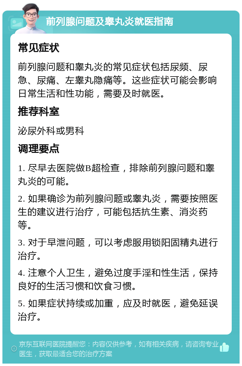 前列腺问题及睾丸炎就医指南 常见症状 前列腺问题和睾丸炎的常见症状包括尿频、尿急、尿痛、左睾丸隐痛等。这些症状可能会影响日常生活和性功能，需要及时就医。 推荐科室 泌尿外科或男科 调理要点 1. 尽早去医院做B超检查，排除前列腺问题和睾丸炎的可能。 2. 如果确诊为前列腺问题或睾丸炎，需要按照医生的建议进行治疗，可能包括抗生素、消炎药等。 3. 对于早泄问题，可以考虑服用锁阳固精丸进行治疗。 4. 注意个人卫生，避免过度手淫和性生活，保持良好的生活习惯和饮食习惯。 5. 如果症状持续或加重，应及时就医，避免延误治疗。