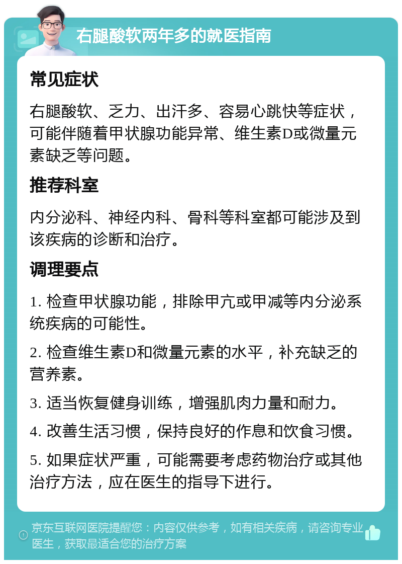 右腿酸软两年多的就医指南 常见症状 右腿酸软、乏力、出汗多、容易心跳快等症状，可能伴随着甲状腺功能异常、维生素D或微量元素缺乏等问题。 推荐科室 内分泌科、神经内科、骨科等科室都可能涉及到该疾病的诊断和治疗。 调理要点 1. 检查甲状腺功能，排除甲亢或甲减等内分泌系统疾病的可能性。 2. 检查维生素D和微量元素的水平，补充缺乏的营养素。 3. 适当恢复健身训练，增强肌肉力量和耐力。 4. 改善生活习惯，保持良好的作息和饮食习惯。 5. 如果症状严重，可能需要考虑药物治疗或其他治疗方法，应在医生的指导下进行。