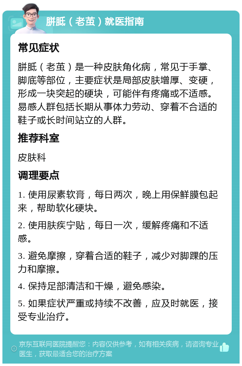 胼胝（老茧）就医指南 常见症状 胼胝（老茧）是一种皮肤角化病，常见于手掌、脚底等部位，主要症状是局部皮肤增厚、变硬，形成一块突起的硬块，可能伴有疼痛或不适感。易感人群包括长期从事体力劳动、穿着不合适的鞋子或长时间站立的人群。 推荐科室 皮肤科 调理要点 1. 使用尿素软膏，每日两次，晚上用保鲜膜包起来，帮助软化硬块。 2. 使用肤疾宁贴，每日一次，缓解疼痛和不适感。 3. 避免摩擦，穿着合适的鞋子，减少对脚踝的压力和摩擦。 4. 保持足部清洁和干燥，避免感染。 5. 如果症状严重或持续不改善，应及时就医，接受专业治疗。