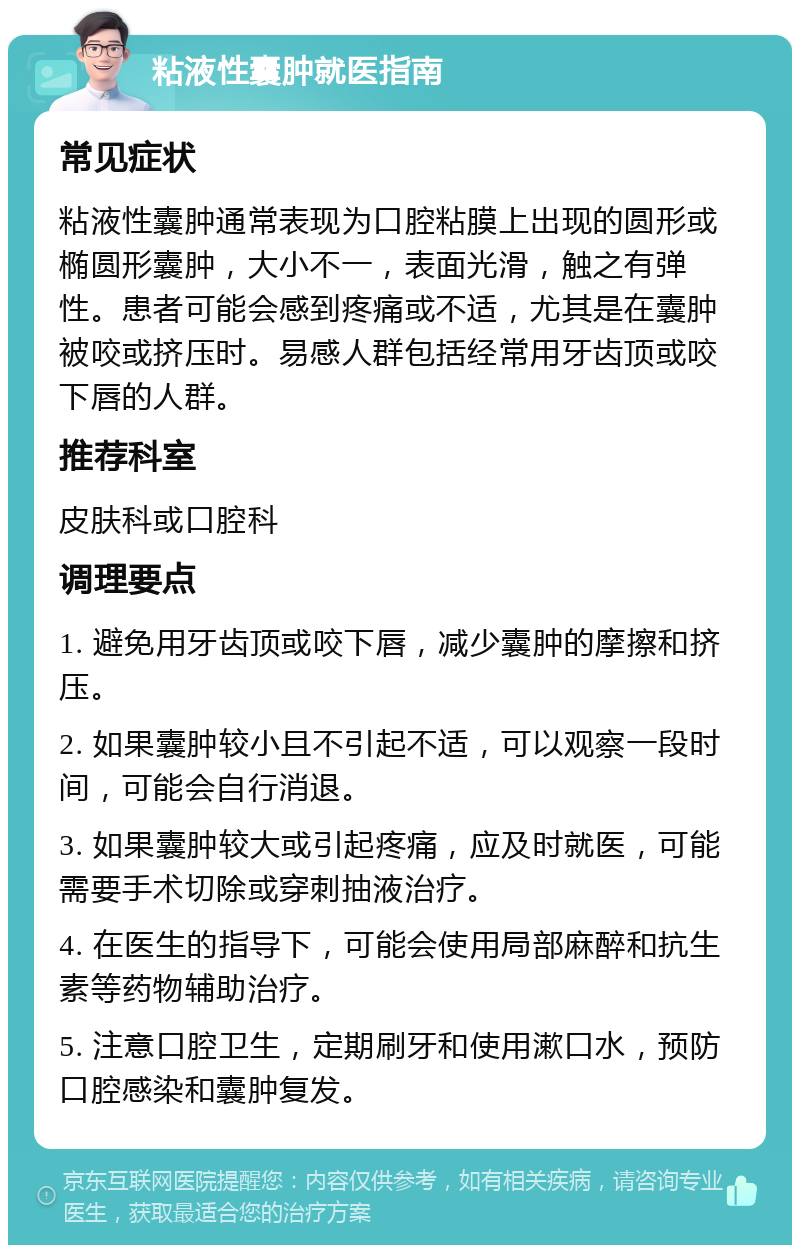 粘液性囊肿就医指南 常见症状 粘液性囊肿通常表现为口腔粘膜上出现的圆形或椭圆形囊肿，大小不一，表面光滑，触之有弹性。患者可能会感到疼痛或不适，尤其是在囊肿被咬或挤压时。易感人群包括经常用牙齿顶或咬下唇的人群。 推荐科室 皮肤科或口腔科 调理要点 1. 避免用牙齿顶或咬下唇，减少囊肿的摩擦和挤压。 2. 如果囊肿较小且不引起不适，可以观察一段时间，可能会自行消退。 3. 如果囊肿较大或引起疼痛，应及时就医，可能需要手术切除或穿刺抽液治疗。 4. 在医生的指导下，可能会使用局部麻醉和抗生素等药物辅助治疗。 5. 注意口腔卫生，定期刷牙和使用漱口水，预防口腔感染和囊肿复发。