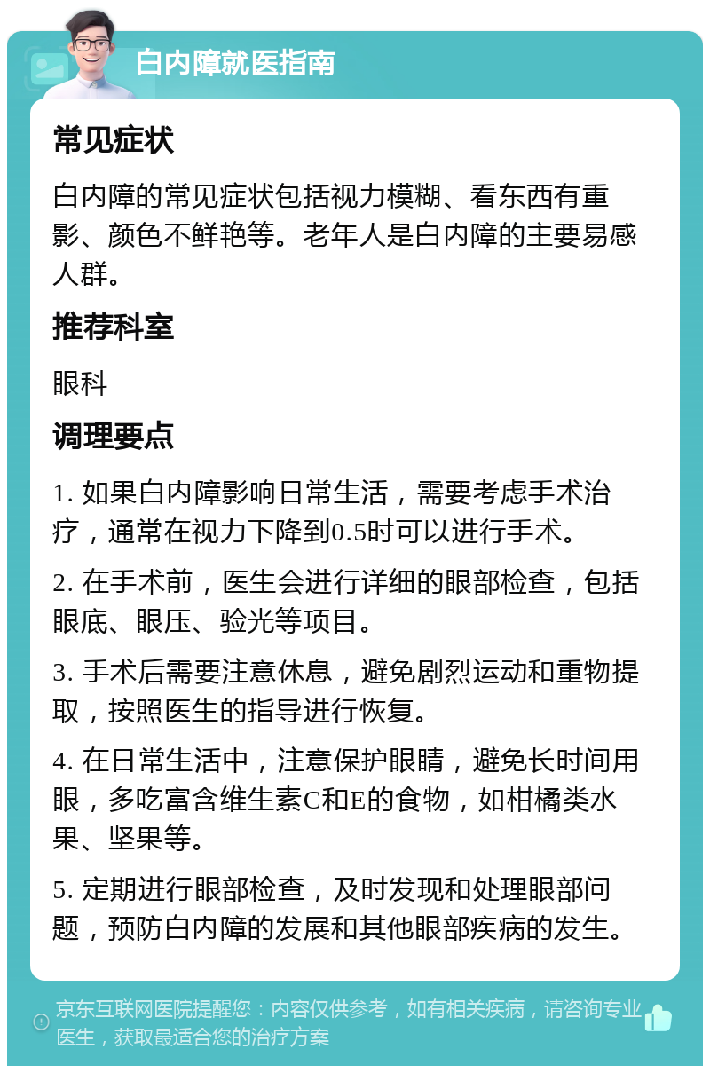 白内障就医指南 常见症状 白内障的常见症状包括视力模糊、看东西有重影、颜色不鲜艳等。老年人是白内障的主要易感人群。 推荐科室 眼科 调理要点 1. 如果白内障影响日常生活，需要考虑手术治疗，通常在视力下降到0.5时可以进行手术。 2. 在手术前，医生会进行详细的眼部检查，包括眼底、眼压、验光等项目。 3. 手术后需要注意休息，避免剧烈运动和重物提取，按照医生的指导进行恢复。 4. 在日常生活中，注意保护眼睛，避免长时间用眼，多吃富含维生素C和E的食物，如柑橘类水果、坚果等。 5. 定期进行眼部检查，及时发现和处理眼部问题，预防白内障的发展和其他眼部疾病的发生。