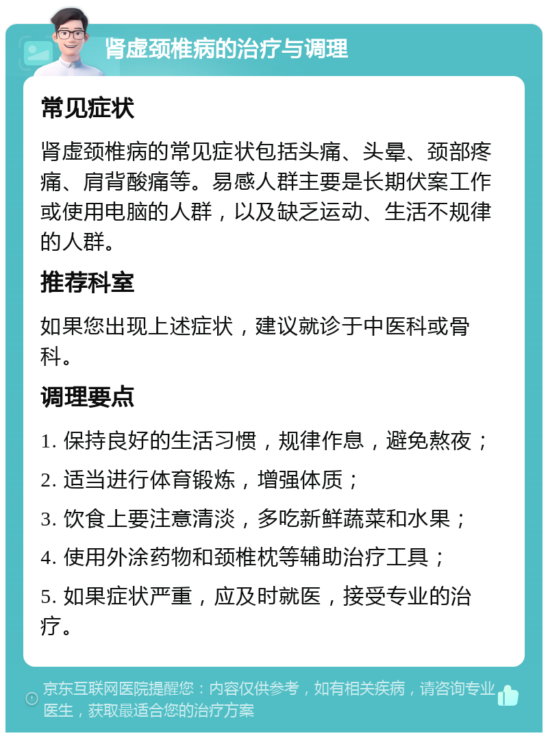 肾虚颈椎病的治疗与调理 常见症状 肾虚颈椎病的常见症状包括头痛、头晕、颈部疼痛、肩背酸痛等。易感人群主要是长期伏案工作或使用电脑的人群，以及缺乏运动、生活不规律的人群。 推荐科室 如果您出现上述症状，建议就诊于中医科或骨科。 调理要点 1. 保持良好的生活习惯，规律作息，避免熬夜； 2. 适当进行体育锻炼，增强体质； 3. 饮食上要注意清淡，多吃新鲜蔬菜和水果； 4. 使用外涂药物和颈椎枕等辅助治疗工具； 5. 如果症状严重，应及时就医，接受专业的治疗。