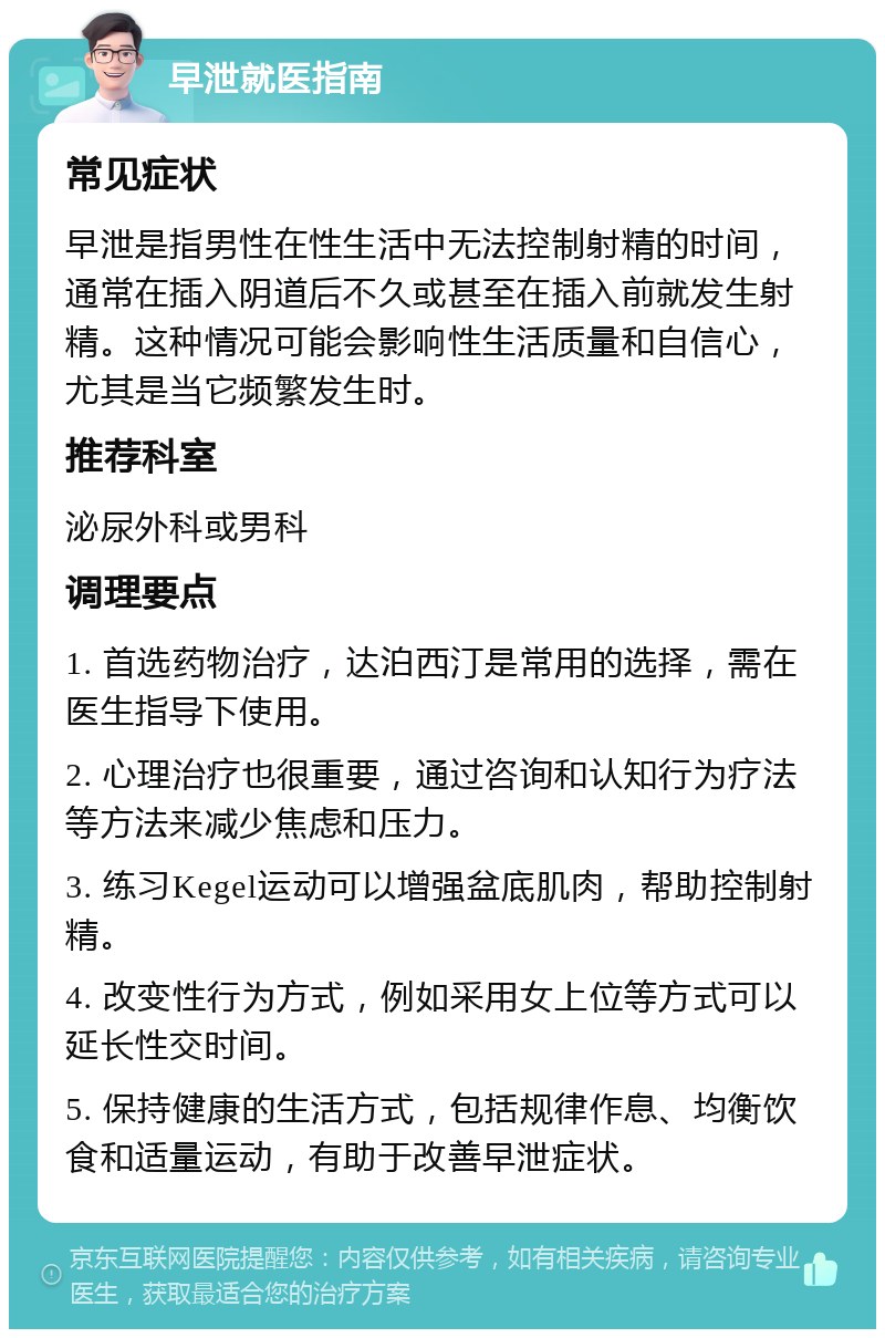 早泄就医指南 常见症状 早泄是指男性在性生活中无法控制射精的时间，通常在插入阴道后不久或甚至在插入前就发生射精。这种情况可能会影响性生活质量和自信心，尤其是当它频繁发生时。 推荐科室 泌尿外科或男科 调理要点 1. 首选药物治疗，达泊西汀是常用的选择，需在医生指导下使用。 2. 心理治疗也很重要，通过咨询和认知行为疗法等方法来减少焦虑和压力。 3. 练习Kegel运动可以增强盆底肌肉，帮助控制射精。 4. 改变性行为方式，例如采用女上位等方式可以延长性交时间。 5. 保持健康的生活方式，包括规律作息、均衡饮食和适量运动，有助于改善早泄症状。