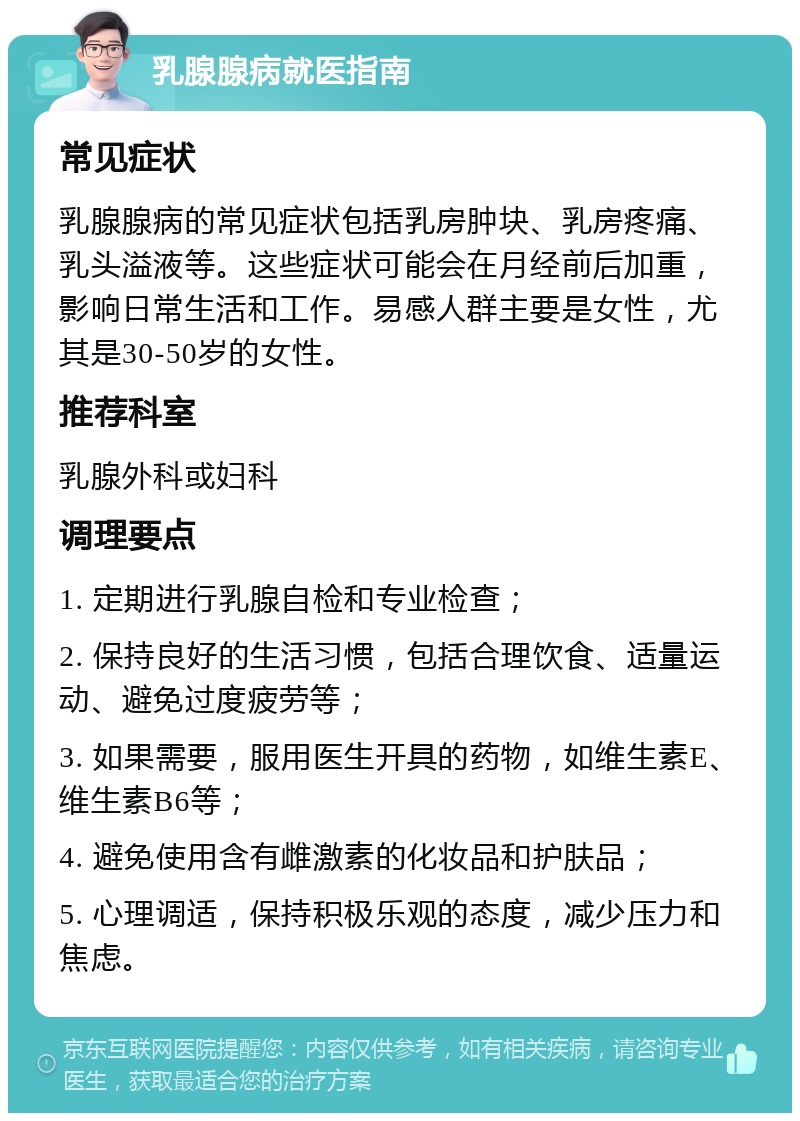 乳腺腺病就医指南 常见症状 乳腺腺病的常见症状包括乳房肿块、乳房疼痛、乳头溢液等。这些症状可能会在月经前后加重，影响日常生活和工作。易感人群主要是女性，尤其是30-50岁的女性。 推荐科室 乳腺外科或妇科 调理要点 1. 定期进行乳腺自检和专业检查； 2. 保持良好的生活习惯，包括合理饮食、适量运动、避免过度疲劳等； 3. 如果需要，服用医生开具的药物，如维生素E、维生素B6等； 4. 避免使用含有雌激素的化妆品和护肤品； 5. 心理调适，保持积极乐观的态度，减少压力和焦虑。