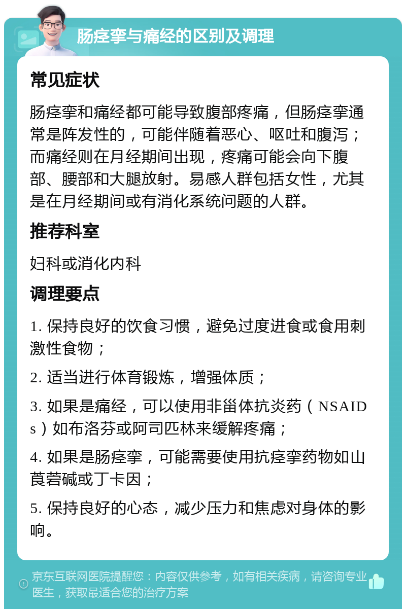 肠痉挛与痛经的区别及调理 常见症状 肠痉挛和痛经都可能导致腹部疼痛，但肠痉挛通常是阵发性的，可能伴随着恶心、呕吐和腹泻；而痛经则在月经期间出现，疼痛可能会向下腹部、腰部和大腿放射。易感人群包括女性，尤其是在月经期间或有消化系统问题的人群。 推荐科室 妇科或消化内科 调理要点 1. 保持良好的饮食习惯，避免过度进食或食用刺激性食物； 2. 适当进行体育锻炼，增强体质； 3. 如果是痛经，可以使用非甾体抗炎药（NSAIDs）如布洛芬或阿司匹林来缓解疼痛； 4. 如果是肠痉挛，可能需要使用抗痉挛药物如山莨菪碱或丁卡因； 5. 保持良好的心态，减少压力和焦虑对身体的影响。