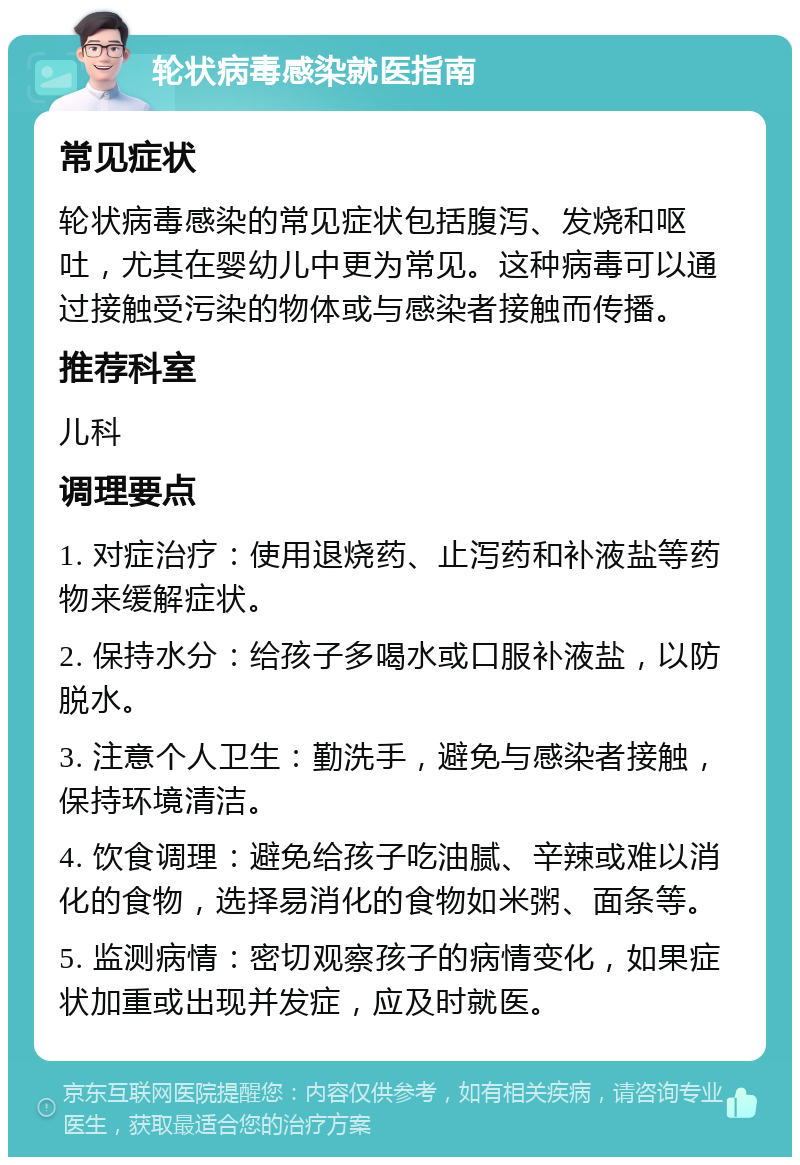 轮状病毒感染就医指南 常见症状 轮状病毒感染的常见症状包括腹泻、发烧和呕吐，尤其在婴幼儿中更为常见。这种病毒可以通过接触受污染的物体或与感染者接触而传播。 推荐科室 儿科 调理要点 1. 对症治疗：使用退烧药、止泻药和补液盐等药物来缓解症状。 2. 保持水分：给孩子多喝水或口服补液盐，以防脱水。 3. 注意个人卫生：勤洗手，避免与感染者接触，保持环境清洁。 4. 饮食调理：避免给孩子吃油腻、辛辣或难以消化的食物，选择易消化的食物如米粥、面条等。 5. 监测病情：密切观察孩子的病情变化，如果症状加重或出现并发症，应及时就医。