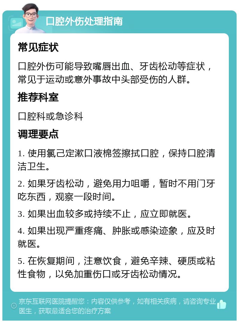 口腔外伤处理指南 常见症状 口腔外伤可能导致嘴唇出血、牙齿松动等症状，常见于运动或意外事故中头部受伤的人群。 推荐科室 口腔科或急诊科 调理要点 1. 使用氯己定漱口液棉签擦拭口腔，保持口腔清洁卫生。 2. 如果牙齿松动，避免用力咀嚼，暂时不用门牙吃东西，观察一段时间。 3. 如果出血较多或持续不止，应立即就医。 4. 如果出现严重疼痛、肿胀或感染迹象，应及时就医。 5. 在恢复期间，注意饮食，避免辛辣、硬质或粘性食物，以免加重伤口或牙齿松动情况。