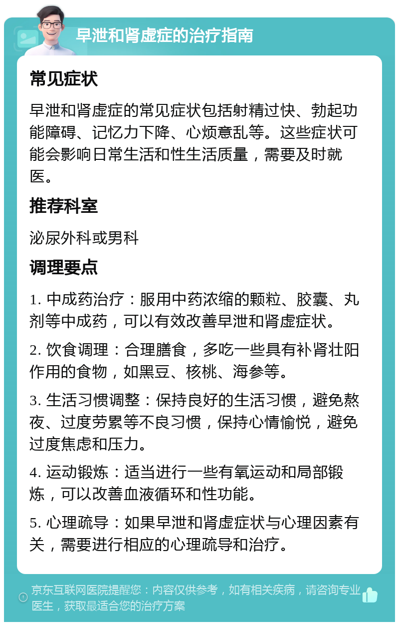 早泄和肾虚症的治疗指南 常见症状 早泄和肾虚症的常见症状包括射精过快、勃起功能障碍、记忆力下降、心烦意乱等。这些症状可能会影响日常生活和性生活质量，需要及时就医。 推荐科室 泌尿外科或男科 调理要点 1. 中成药治疗：服用中药浓缩的颗粒、胶囊、丸剂等中成药，可以有效改善早泄和肾虚症状。 2. 饮食调理：合理膳食，多吃一些具有补肾壮阳作用的食物，如黑豆、核桃、海参等。 3. 生活习惯调整：保持良好的生活习惯，避免熬夜、过度劳累等不良习惯，保持心情愉悦，避免过度焦虑和压力。 4. 运动锻炼：适当进行一些有氧运动和局部锻炼，可以改善血液循环和性功能。 5. 心理疏导：如果早泄和肾虚症状与心理因素有关，需要进行相应的心理疏导和治疗。