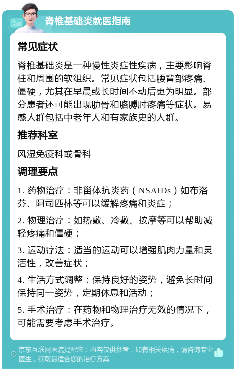 脊椎基础炎就医指南 常见症状 脊椎基础炎是一种慢性炎症性疾病，主要影响脊柱和周围的软组织。常见症状包括腰背部疼痛、僵硬，尤其在早晨或长时间不动后更为明显。部分患者还可能出现肋骨和胳膊肘疼痛等症状。易感人群包括中老年人和有家族史的人群。 推荐科室 风湿免疫科或骨科 调理要点 1. 药物治疗：非甾体抗炎药（NSAIDs）如布洛芬、阿司匹林等可以缓解疼痛和炎症； 2. 物理治疗：如热敷、冷敷、按摩等可以帮助减轻疼痛和僵硬； 3. 运动疗法：适当的运动可以增强肌肉力量和灵活性，改善症状； 4. 生活方式调整：保持良好的姿势，避免长时间保持同一姿势，定期休息和活动； 5. 手术治疗：在药物和物理治疗无效的情况下，可能需要考虑手术治疗。