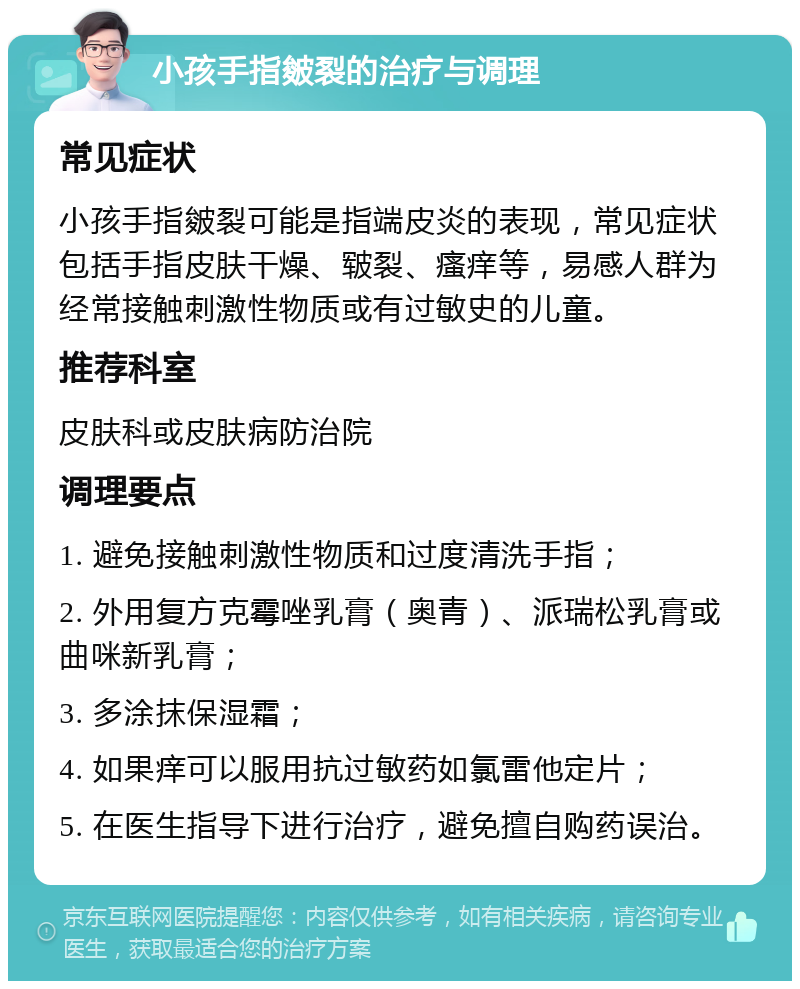 小孩手指皴裂的治疗与调理 常见症状 小孩手指皴裂可能是指端皮炎的表现，常见症状包括手指皮肤干燥、皲裂、瘙痒等，易感人群为经常接触刺激性物质或有过敏史的儿童。 推荐科室 皮肤科或皮肤病防治院 调理要点 1. 避免接触刺激性物质和过度清洗手指； 2. 外用复方克霉唑乳膏（奥青）、派瑞松乳膏或曲咪新乳膏； 3. 多涂抹保湿霜； 4. 如果痒可以服用抗过敏药如氯雷他定片； 5. 在医生指导下进行治疗，避免擅自购药误治。