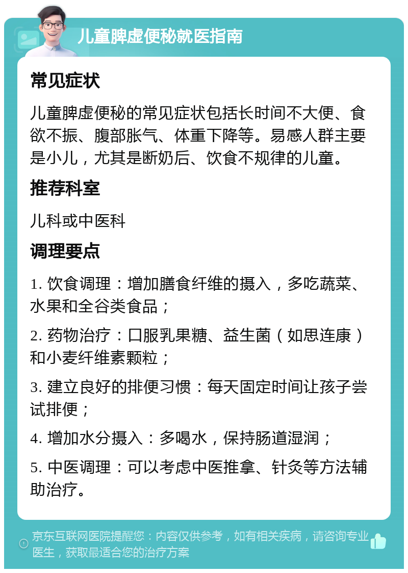 儿童脾虚便秘就医指南 常见症状 儿童脾虚便秘的常见症状包括长时间不大便、食欲不振、腹部胀气、体重下降等。易感人群主要是小儿，尤其是断奶后、饮食不规律的儿童。 推荐科室 儿科或中医科 调理要点 1. 饮食调理：增加膳食纤维的摄入，多吃蔬菜、水果和全谷类食品； 2. 药物治疗：口服乳果糖、益生菌（如思连康）和小麦纤维素颗粒； 3. 建立良好的排便习惯：每天固定时间让孩子尝试排便； 4. 增加水分摄入：多喝水，保持肠道湿润； 5. 中医调理：可以考虑中医推拿、针灸等方法辅助治疗。