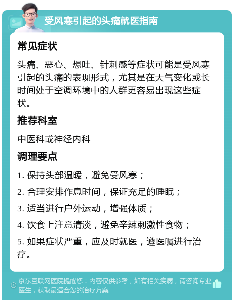 受风寒引起的头痛就医指南 常见症状 头痛、恶心、想吐、针刺感等症状可能是受风寒引起的头痛的表现形式，尤其是在天气变化或长时间处于空调环境中的人群更容易出现这些症状。 推荐科室 中医科或神经内科 调理要点 1. 保持头部温暖，避免受风寒； 2. 合理安排作息时间，保证充足的睡眠； 3. 适当进行户外运动，增强体质； 4. 饮食上注意清淡，避免辛辣刺激性食物； 5. 如果症状严重，应及时就医，遵医嘱进行治疗。