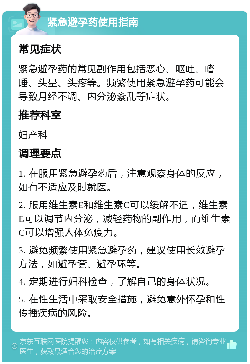 紧急避孕药使用指南 常见症状 紧急避孕药的常见副作用包括恶心、呕吐、嗜睡、头晕、头疼等。频繁使用紧急避孕药可能会导致月经不调、内分泌紊乱等症状。 推荐科室 妇产科 调理要点 1. 在服用紧急避孕药后，注意观察身体的反应，如有不适应及时就医。 2. 服用维生素E和维生素C可以缓解不适，维生素E可以调节内分泌，减轻药物的副作用，而维生素C可以增强人体免疫力。 3. 避免频繁使用紧急避孕药，建议使用长效避孕方法，如避孕套、避孕环等。 4. 定期进行妇科检查，了解自己的身体状况。 5. 在性生活中采取安全措施，避免意外怀孕和性传播疾病的风险。