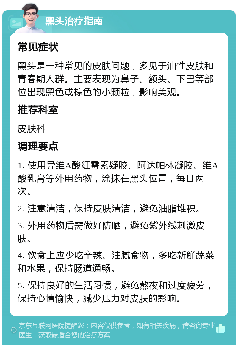 黑头治疗指南 常见症状 黑头是一种常见的皮肤问题，多见于油性皮肤和青春期人群。主要表现为鼻子、额头、下巴等部位出现黑色或棕色的小颗粒，影响美观。 推荐科室 皮肤科 调理要点 1. 使用异维A酸红霉素疑胶、阿达帕林凝胶、维A酸乳膏等外用药物，涂抹在黑头位置，每日两次。 2. 注意清洁，保持皮肤清洁，避免油脂堆积。 3. 外用药物后需做好防晒，避免紫外线刺激皮肤。 4. 饮食上应少吃辛辣、油腻食物，多吃新鲜蔬菜和水果，保持肠道通畅。 5. 保持良好的生活习惯，避免熬夜和过度疲劳，保持心情愉快，减少压力对皮肤的影响。