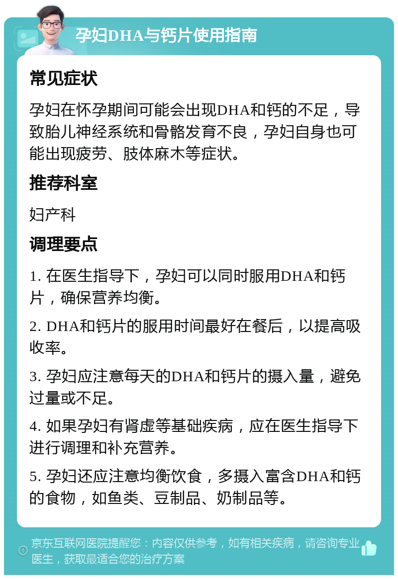 孕妇DHA与钙片使用指南 常见症状 孕妇在怀孕期间可能会出现DHA和钙的不足，导致胎儿神经系统和骨骼发育不良，孕妇自身也可能出现疲劳、肢体麻木等症状。 推荐科室 妇产科 调理要点 1. 在医生指导下，孕妇可以同时服用DHA和钙片，确保营养均衡。 2. DHA和钙片的服用时间最好在餐后，以提高吸收率。 3. 孕妇应注意每天的DHA和钙片的摄入量，避免过量或不足。 4. 如果孕妇有肾虚等基础疾病，应在医生指导下进行调理和补充营养。 5. 孕妇还应注意均衡饮食，多摄入富含DHA和钙的食物，如鱼类、豆制品、奶制品等。