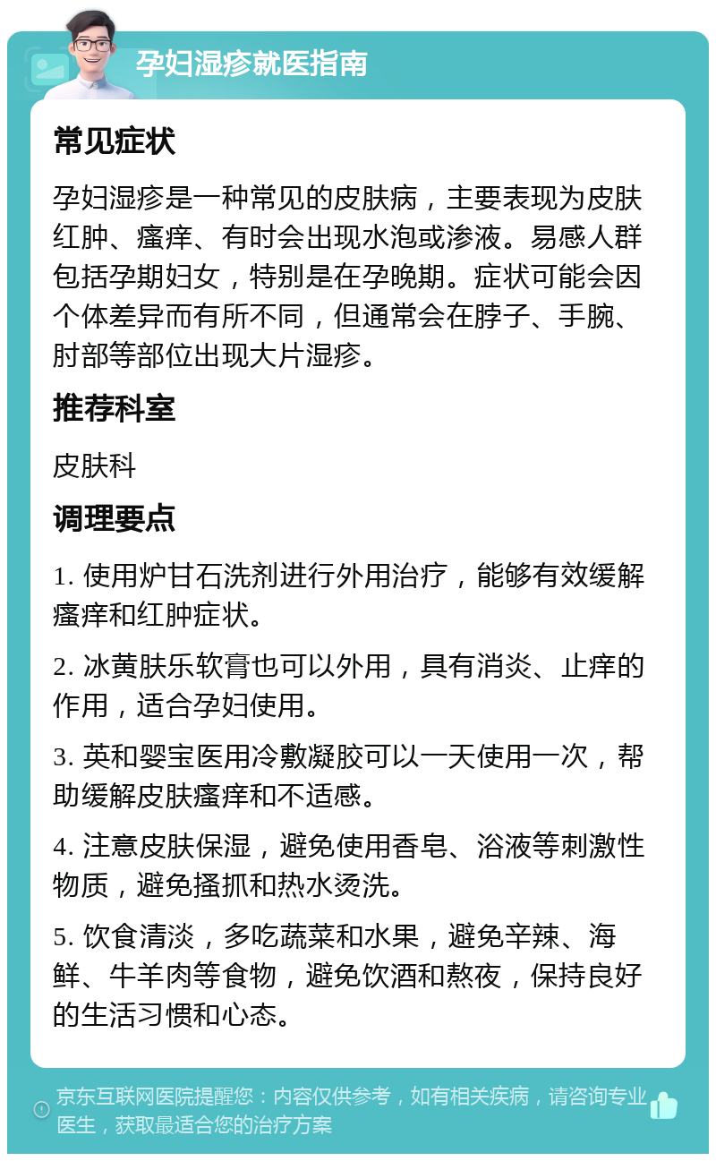 孕妇湿疹就医指南 常见症状 孕妇湿疹是一种常见的皮肤病，主要表现为皮肤红肿、瘙痒、有时会出现水泡或渗液。易感人群包括孕期妇女，特别是在孕晚期。症状可能会因个体差异而有所不同，但通常会在脖子、手腕、肘部等部位出现大片湿疹。 推荐科室 皮肤科 调理要点 1. 使用炉甘石洗剂进行外用治疗，能够有效缓解瘙痒和红肿症状。 2. 冰黄肤乐软膏也可以外用，具有消炎、止痒的作用，适合孕妇使用。 3. 英和婴宝医用冷敷凝胶可以一天使用一次，帮助缓解皮肤瘙痒和不适感。 4. 注意皮肤保湿，避免使用香皂、浴液等刺激性物质，避免搔抓和热水烫洗。 5. 饮食清淡，多吃蔬菜和水果，避免辛辣、海鲜、牛羊肉等食物，避免饮酒和熬夜，保持良好的生活习惯和心态。