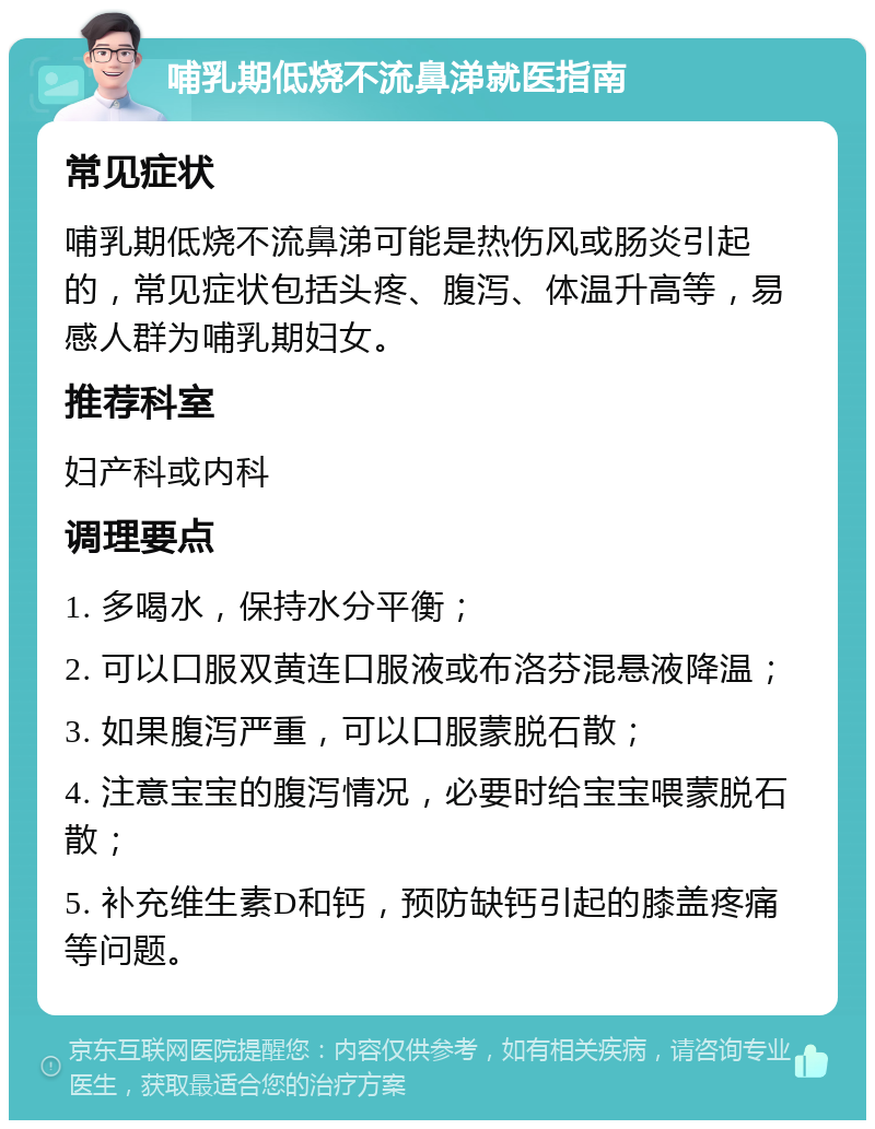 哺乳期低烧不流鼻涕就医指南 常见症状 哺乳期低烧不流鼻涕可能是热伤风或肠炎引起的，常见症状包括头疼、腹泻、体温升高等，易感人群为哺乳期妇女。 推荐科室 妇产科或内科 调理要点 1. 多喝水，保持水分平衡； 2. 可以口服双黄连口服液或布洛芬混悬液降温； 3. 如果腹泻严重，可以口服蒙脱石散； 4. 注意宝宝的腹泻情况，必要时给宝宝喂蒙脱石散； 5. 补充维生素D和钙，预防缺钙引起的膝盖疼痛等问题。