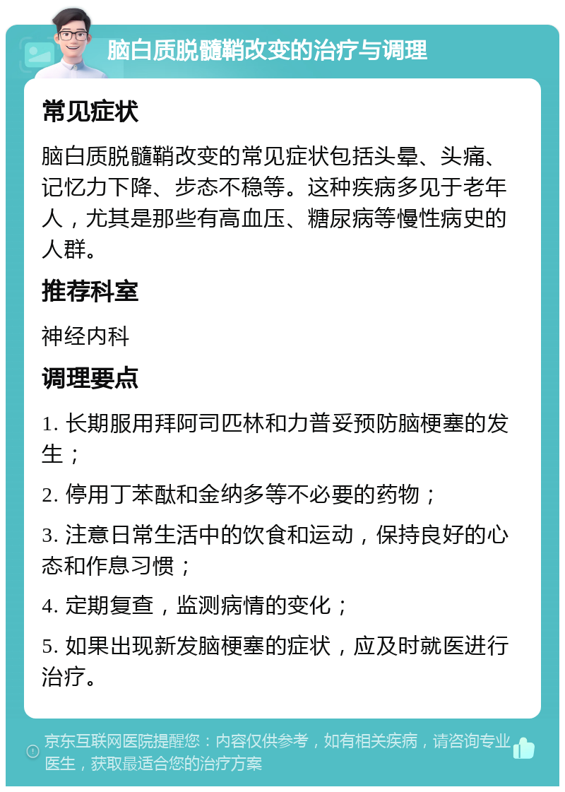 脑白质脱髓鞘改变的治疗与调理 常见症状 脑白质脱髓鞘改变的常见症状包括头晕、头痛、记忆力下降、步态不稳等。这种疾病多见于老年人，尤其是那些有高血压、糖尿病等慢性病史的人群。 推荐科室 神经内科 调理要点 1. 长期服用拜阿司匹林和力普妥预防脑梗塞的发生； 2. 停用丁苯酞和金纳多等不必要的药物； 3. 注意日常生活中的饮食和运动，保持良好的心态和作息习惯； 4. 定期复查，监测病情的变化； 5. 如果出现新发脑梗塞的症状，应及时就医进行治疗。