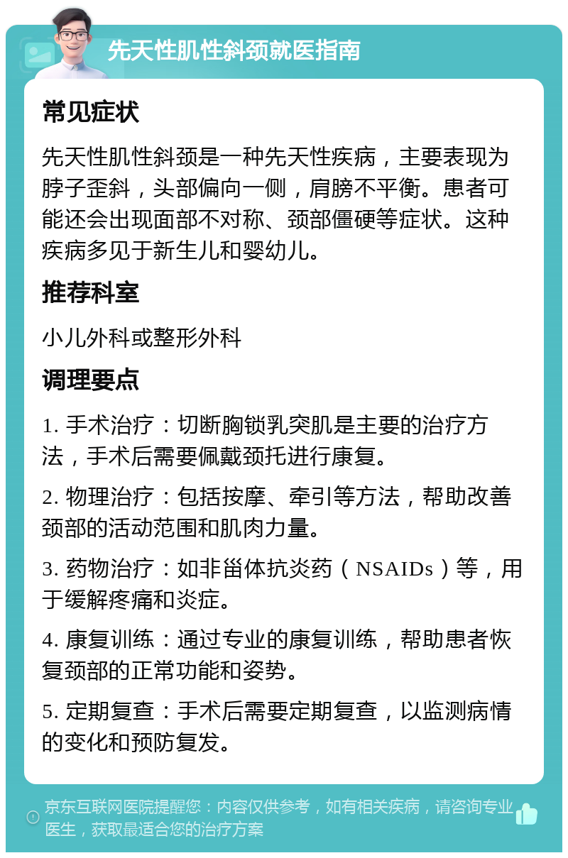 先天性肌性斜颈就医指南 常见症状 先天性肌性斜颈是一种先天性疾病，主要表现为脖子歪斜，头部偏向一侧，肩膀不平衡。患者可能还会出现面部不对称、颈部僵硬等症状。这种疾病多见于新生儿和婴幼儿。 推荐科室 小儿外科或整形外科 调理要点 1. 手术治疗：切断胸锁乳突肌是主要的治疗方法，手术后需要佩戴颈托进行康复。 2. 物理治疗：包括按摩、牵引等方法，帮助改善颈部的活动范围和肌肉力量。 3. 药物治疗：如非甾体抗炎药（NSAIDs）等，用于缓解疼痛和炎症。 4. 康复训练：通过专业的康复训练，帮助患者恢复颈部的正常功能和姿势。 5. 定期复查：手术后需要定期复查，以监测病情的变化和预防复发。