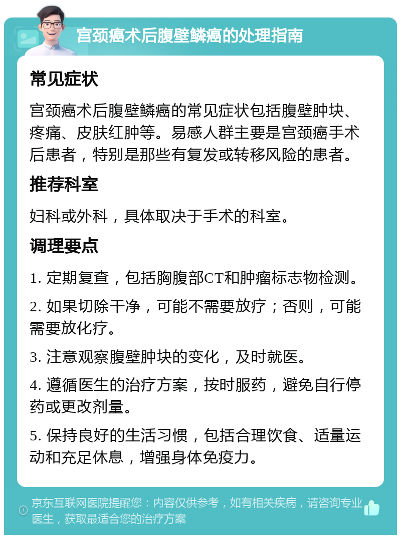 宫颈癌术后腹壁鳞癌的处理指南 常见症状 宫颈癌术后腹壁鳞癌的常见症状包括腹壁肿块、疼痛、皮肤红肿等。易感人群主要是宫颈癌手术后患者，特别是那些有复发或转移风险的患者。 推荐科室 妇科或外科，具体取决于手术的科室。 调理要点 1. 定期复查，包括胸腹部CT和肿瘤标志物检测。 2. 如果切除干净，可能不需要放疗；否则，可能需要放化疗。 3. 注意观察腹壁肿块的变化，及时就医。 4. 遵循医生的治疗方案，按时服药，避免自行停药或更改剂量。 5. 保持良好的生活习惯，包括合理饮食、适量运动和充足休息，增强身体免疫力。