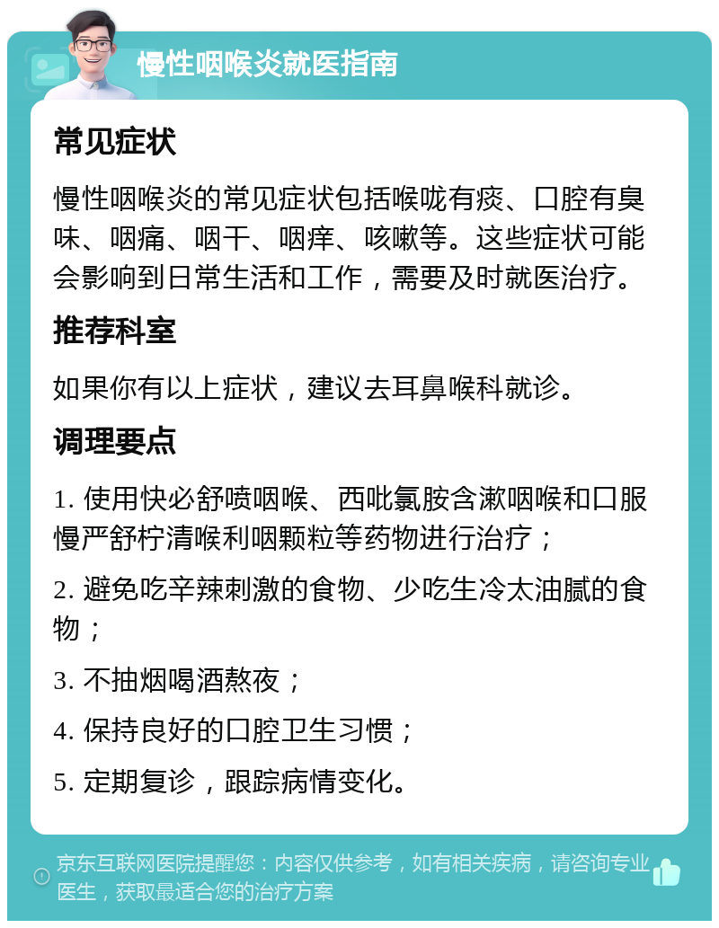 慢性咽喉炎就医指南 常见症状 慢性咽喉炎的常见症状包括喉咙有痰、口腔有臭味、咽痛、咽干、咽痒、咳嗽等。这些症状可能会影响到日常生活和工作，需要及时就医治疗。 推荐科室 如果你有以上症状，建议去耳鼻喉科就诊。 调理要点 1. 使用快必舒喷咽喉、西吡氯胺含漱咽喉和口服慢严舒柠清喉利咽颗粒等药物进行治疗； 2. 避免吃辛辣刺激的食物、少吃生冷太油腻的食物； 3. 不抽烟喝酒熬夜； 4. 保持良好的口腔卫生习惯； 5. 定期复诊，跟踪病情变化。