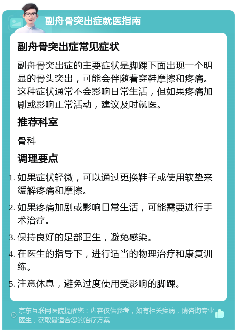 副舟骨突出症就医指南 副舟骨突出症常见症状 副舟骨突出症的主要症状是脚踝下面出现一个明显的骨头突出，可能会伴随着穿鞋摩擦和疼痛。这种症状通常不会影响日常生活，但如果疼痛加剧或影响正常活动，建议及时就医。 推荐科室 骨科 调理要点 如果症状轻微，可以通过更换鞋子或使用软垫来缓解疼痛和摩擦。 如果疼痛加剧或影响日常生活，可能需要进行手术治疗。 保持良好的足部卫生，避免感染。 在医生的指导下，进行适当的物理治疗和康复训练。 注意休息，避免过度使用受影响的脚踝。