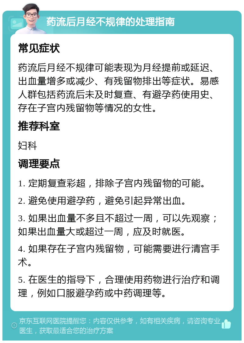 药流后月经不规律的处理指南 常见症状 药流后月经不规律可能表现为月经提前或延迟、出血量增多或减少、有残留物排出等症状。易感人群包括药流后未及时复查、有避孕药使用史、存在子宫内残留物等情况的女性。 推荐科室 妇科 调理要点 1. 定期复查彩超，排除子宫内残留物的可能。 2. 避免使用避孕药，避免引起异常出血。 3. 如果出血量不多且不超过一周，可以先观察；如果出血量大或超过一周，应及时就医。 4. 如果存在子宫内残留物，可能需要进行清宫手术。 5. 在医生的指导下，合理使用药物进行治疗和调理，例如口服避孕药或中药调理等。