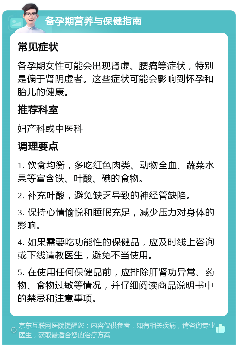 备孕期营养与保健指南 常见症状 备孕期女性可能会出现肾虚、腰痛等症状，特别是偏于肾阴虚者。这些症状可能会影响到怀孕和胎儿的健康。 推荐科室 妇产科或中医科 调理要点 1. 饮食均衡，多吃红色肉类、动物全血、蔬菜水果等富含铁、叶酸、碘的食物。 2. 补充叶酸，避免缺乏导致的神经管缺陷。 3. 保持心情愉悦和睡眠充足，减少压力对身体的影响。 4. 如果需要吃功能性的保健品，应及时线上咨询或下线请教医生，避免不当使用。 5. 在使用任何保健品前，应排除肝肾功异常、药物、食物过敏等情况，并仔细阅读商品说明书中的禁忌和注意事项。