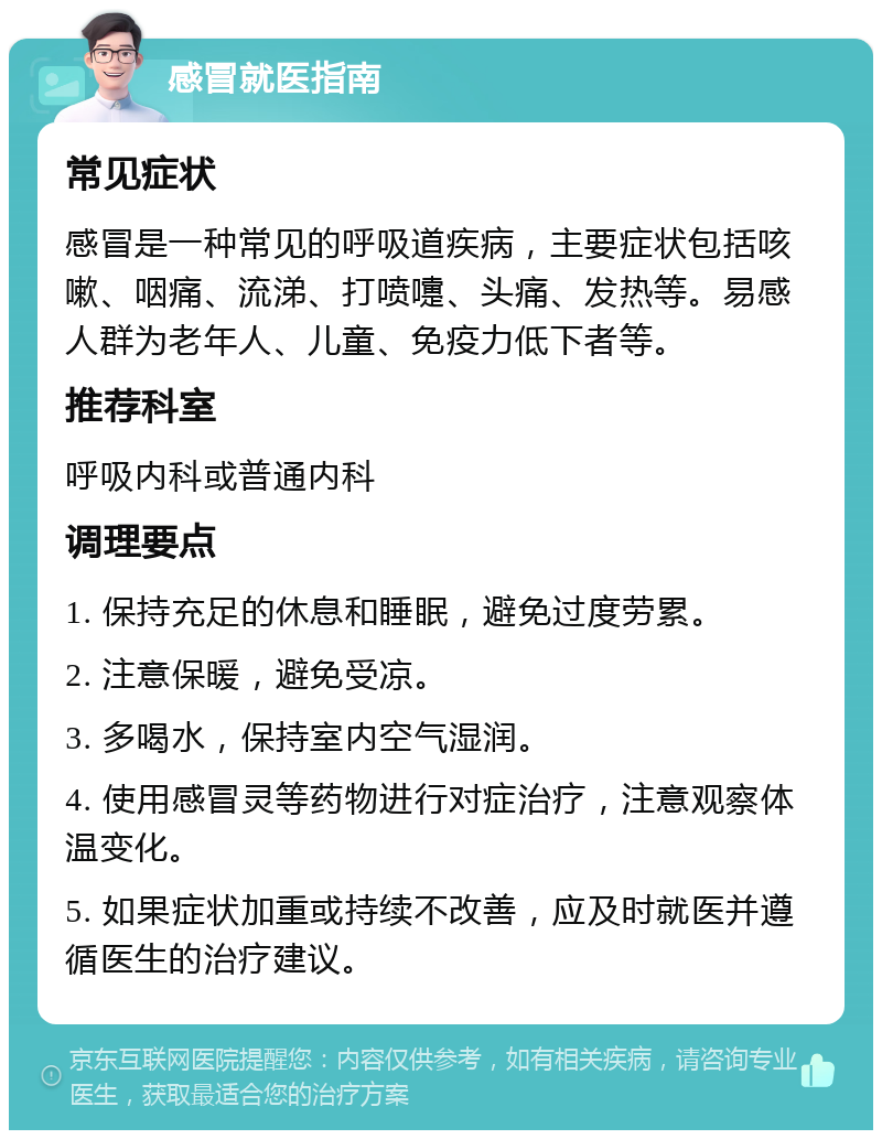 感冒就医指南 常见症状 感冒是一种常见的呼吸道疾病，主要症状包括咳嗽、咽痛、流涕、打喷嚏、头痛、发热等。易感人群为老年人、儿童、免疫力低下者等。 推荐科室 呼吸内科或普通内科 调理要点 1. 保持充足的休息和睡眠，避免过度劳累。 2. 注意保暖，避免受凉。 3. 多喝水，保持室内空气湿润。 4. 使用感冒灵等药物进行对症治疗，注意观察体温变化。 5. 如果症状加重或持续不改善，应及时就医并遵循医生的治疗建议。