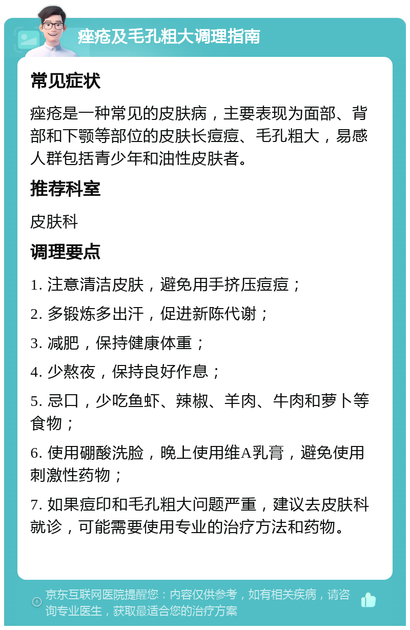 痤疮及毛孔粗大调理指南 常见症状 痤疮是一种常见的皮肤病，主要表现为面部、背部和下颚等部位的皮肤长痘痘、毛孔粗大，易感人群包括青少年和油性皮肤者。 推荐科室 皮肤科 调理要点 1. 注意清洁皮肤，避免用手挤压痘痘； 2. 多锻炼多出汗，促进新陈代谢； 3. 减肥，保持健康体重； 4. 少熬夜，保持良好作息； 5. 忌口，少吃鱼虾、辣椒、羊肉、牛肉和萝卜等食物； 6. 使用硼酸洗脸，晚上使用维A乳膏，避免使用刺激性药物； 7. 如果痘印和毛孔粗大问题严重，建议去皮肤科就诊，可能需要使用专业的治疗方法和药物。