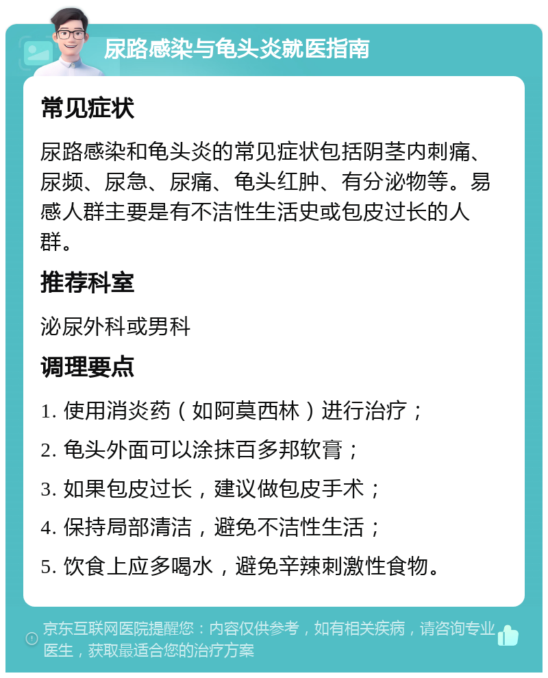 尿路感染与龟头炎就医指南 常见症状 尿路感染和龟头炎的常见症状包括阴茎内刺痛、尿频、尿急、尿痛、龟头红肿、有分泌物等。易感人群主要是有不洁性生活史或包皮过长的人群。 推荐科室 泌尿外科或男科 调理要点 1. 使用消炎药（如阿莫西林）进行治疗； 2. 龟头外面可以涂抹百多邦软膏； 3. 如果包皮过长，建议做包皮手术； 4. 保持局部清洁，避免不洁性生活； 5. 饮食上应多喝水，避免辛辣刺激性食物。