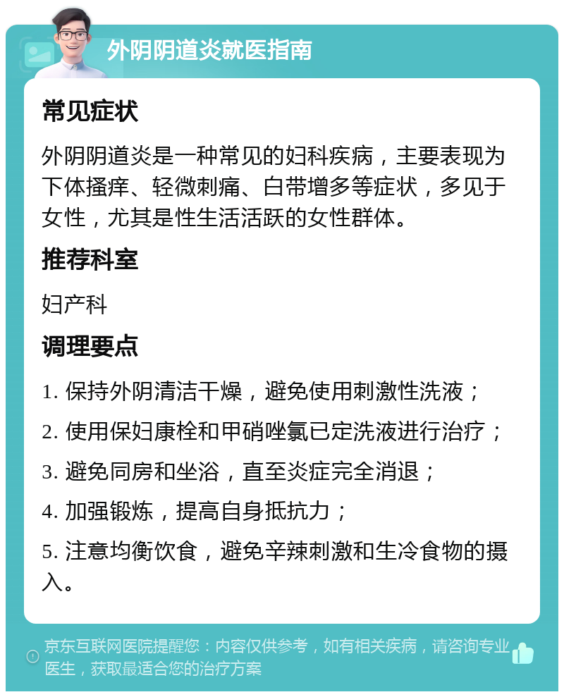 外阴阴道炎就医指南 常见症状 外阴阴道炎是一种常见的妇科疾病，主要表现为下体搔痒、轻微刺痛、白带增多等症状，多见于女性，尤其是性生活活跃的女性群体。 推荐科室 妇产科 调理要点 1. 保持外阴清洁干燥，避免使用刺激性洗液； 2. 使用保妇康栓和甲硝唑氯已定洗液进行治疗； 3. 避免同房和坐浴，直至炎症完全消退； 4. 加强锻炼，提高自身抵抗力； 5. 注意均衡饮食，避免辛辣刺激和生冷食物的摄入。