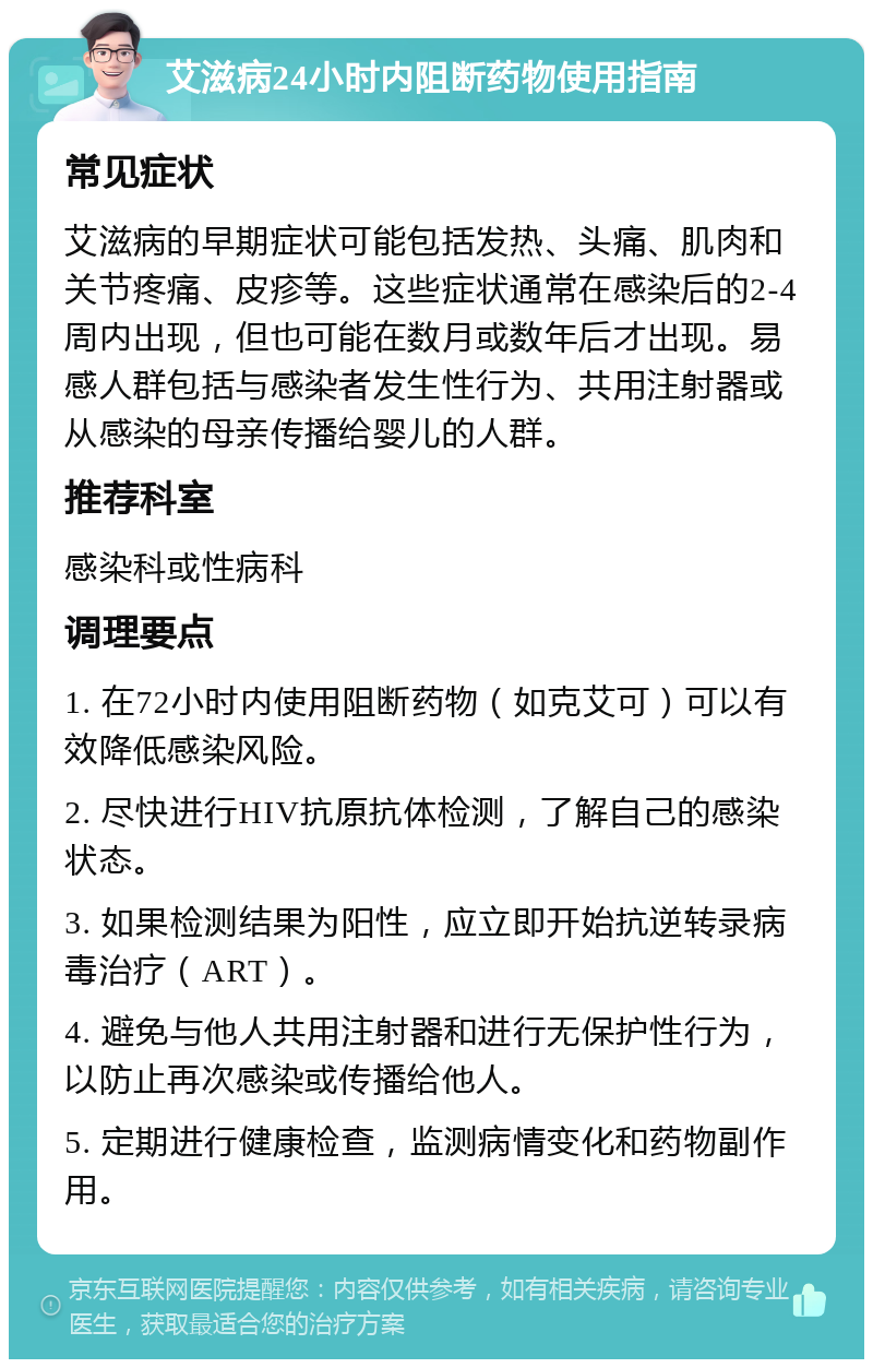 艾滋病24小时内阻断药物使用指南 常见症状 艾滋病的早期症状可能包括发热、头痛、肌肉和关节疼痛、皮疹等。这些症状通常在感染后的2-4周内出现，但也可能在数月或数年后才出现。易感人群包括与感染者发生性行为、共用注射器或从感染的母亲传播给婴儿的人群。 推荐科室 感染科或性病科 调理要点 1. 在72小时内使用阻断药物（如克艾可）可以有效降低感染风险。 2. 尽快进行HIV抗原抗体检测，了解自己的感染状态。 3. 如果检测结果为阳性，应立即开始抗逆转录病毒治疗（ART）。 4. 避免与他人共用注射器和进行无保护性行为，以防止再次感染或传播给他人。 5. 定期进行健康检查，监测病情变化和药物副作用。