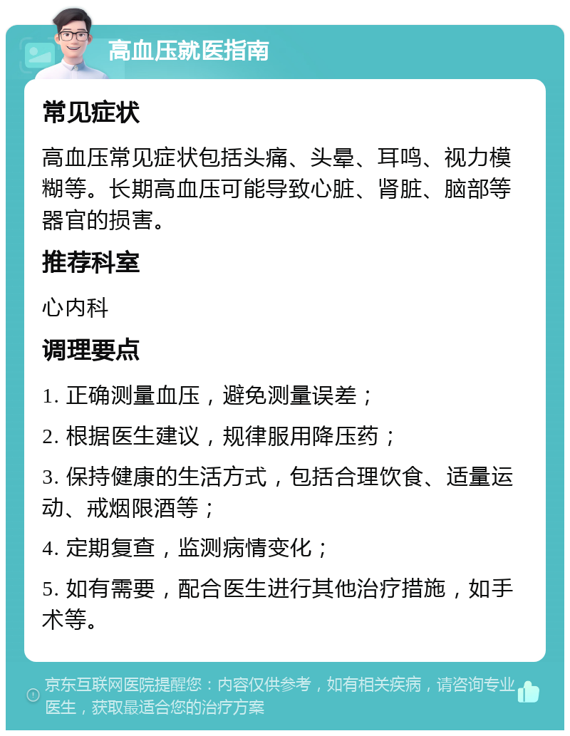 高血压就医指南 常见症状 高血压常见症状包括头痛、头晕、耳鸣、视力模糊等。长期高血压可能导致心脏、肾脏、脑部等器官的损害。 推荐科室 心内科 调理要点 1. 正确测量血压，避免测量误差； 2. 根据医生建议，规律服用降压药； 3. 保持健康的生活方式，包括合理饮食、适量运动、戒烟限酒等； 4. 定期复查，监测病情变化； 5. 如有需要，配合医生进行其他治疗措施，如手术等。