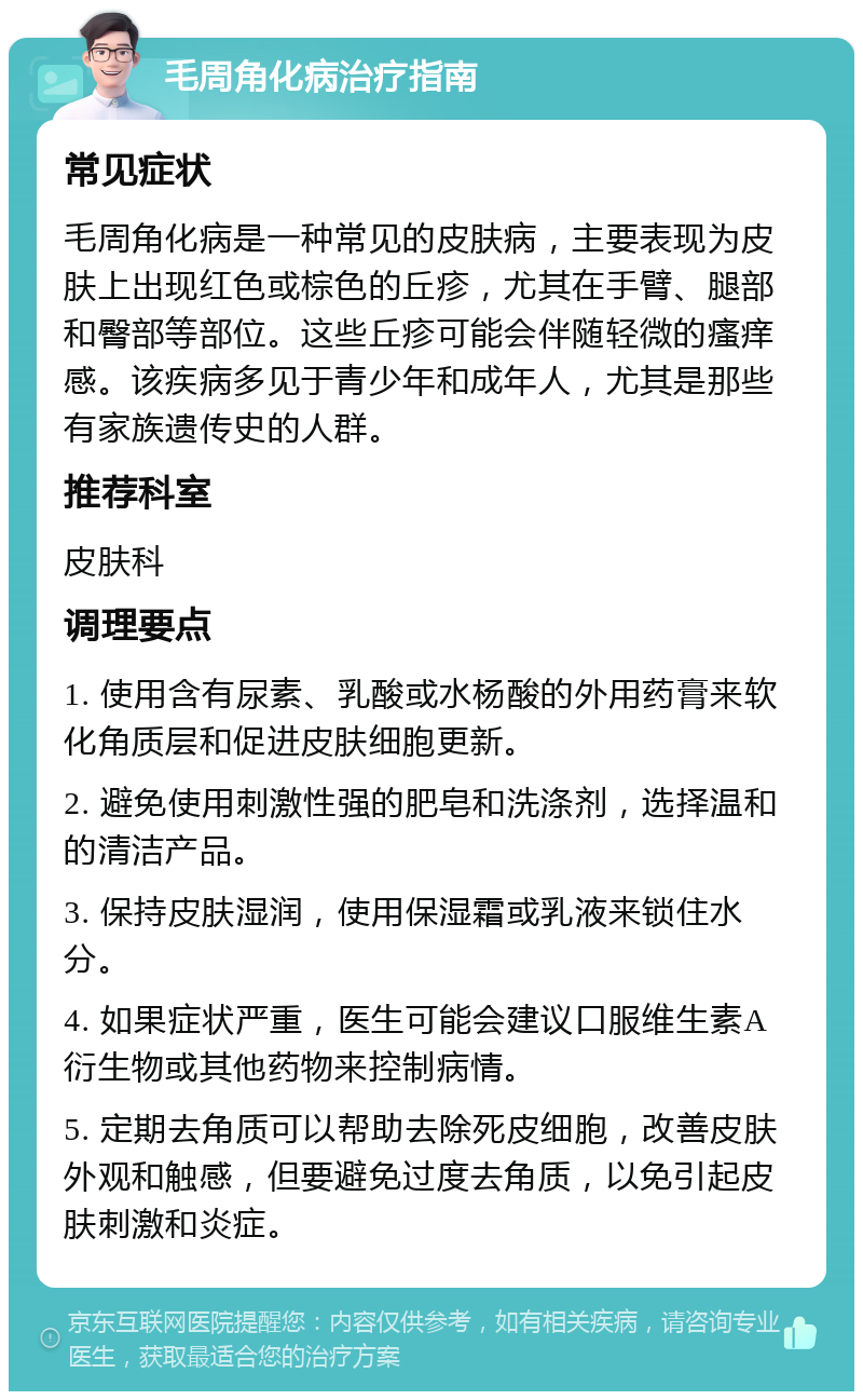 毛周角化病治疗指南 常见症状 毛周角化病是一种常见的皮肤病，主要表现为皮肤上出现红色或棕色的丘疹，尤其在手臂、腿部和臀部等部位。这些丘疹可能会伴随轻微的瘙痒感。该疾病多见于青少年和成年人，尤其是那些有家族遗传史的人群。 推荐科室 皮肤科 调理要点 1. 使用含有尿素、乳酸或水杨酸的外用药膏来软化角质层和促进皮肤细胞更新。 2. 避免使用刺激性强的肥皂和洗涤剂，选择温和的清洁产品。 3. 保持皮肤湿润，使用保湿霜或乳液来锁住水分。 4. 如果症状严重，医生可能会建议口服维生素A衍生物或其他药物来控制病情。 5. 定期去角质可以帮助去除死皮细胞，改善皮肤外观和触感，但要避免过度去角质，以免引起皮肤刺激和炎症。