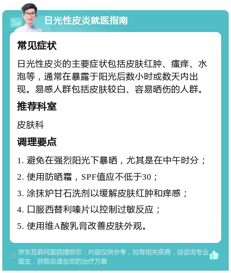 日光性皮炎就医指南 常见症状 日光性皮炎的主要症状包括皮肤红肿、瘙痒、水泡等，通常在暴露于阳光后数小时或数天内出现。易感人群包括皮肤较白、容易晒伤的人群。 推荐科室 皮肤科 调理要点 1. 避免在强烈阳光下暴晒，尤其是在中午时分； 2. 使用防晒霜，SPF值应不低于30； 3. 涂抹炉甘石洗剂以缓解皮肤红肿和痒感； 4. 口服西替利嗪片以控制过敏反应； 5. 使用维A酸乳膏改善皮肤外观。