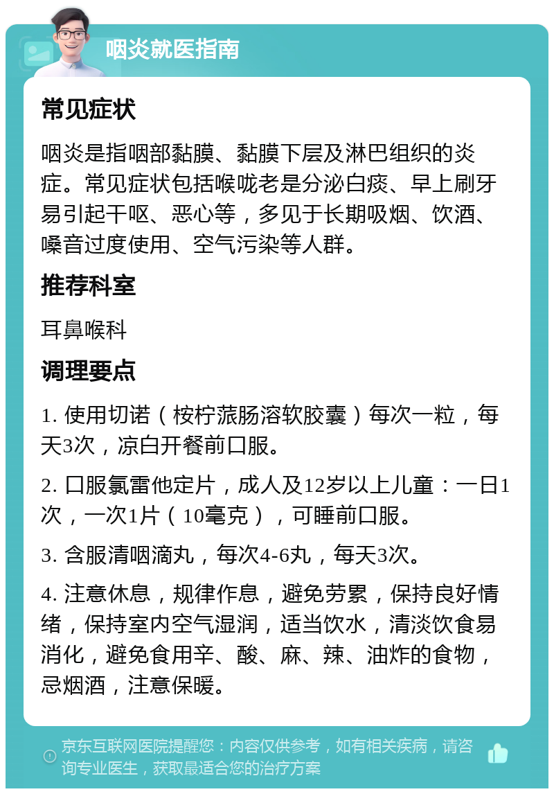 咽炎就医指南 常见症状 咽炎是指咽部黏膜、黏膜下层及淋巴组织的炎症。常见症状包括喉咙老是分泌白痰、早上刷牙易引起干呕、恶心等，多见于长期吸烟、饮酒、嗓音过度使用、空气污染等人群。 推荐科室 耳鼻喉科 调理要点 1. 使用切诺（桉柠蒎肠溶软胶囊）每次一粒，每天3次，凉白开餐前口服。 2. 口服氯雷他定片，成人及12岁以上儿童：一日1次，一次1片（10毫克），可睡前口服。 3. 含服清咽滴丸，每次4-6丸，每天3次。 4. 注意休息，规律作息，避免劳累，保持良好情绪，保持室内空气湿润，适当饮水，清淡饮食易消化，避免食用辛、酸、麻、辣、油炸的食物，忌烟酒，注意保暖。