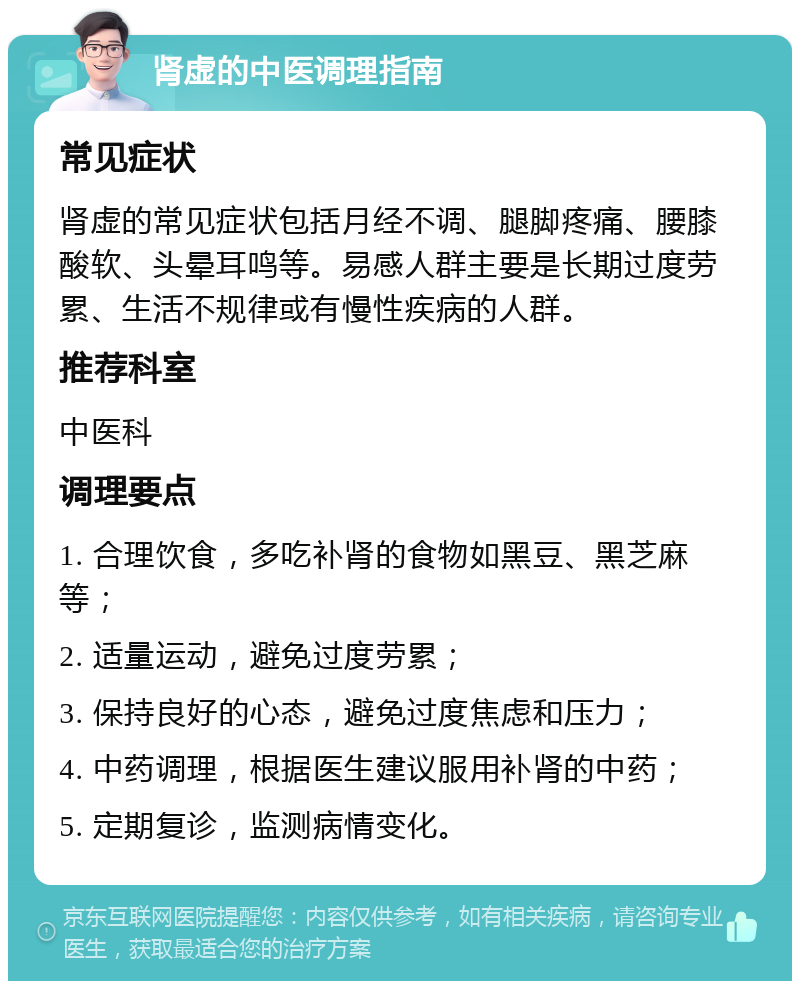 肾虚的中医调理指南 常见症状 肾虚的常见症状包括月经不调、腿脚疼痛、腰膝酸软、头晕耳鸣等。易感人群主要是长期过度劳累、生活不规律或有慢性疾病的人群。 推荐科室 中医科 调理要点 1. 合理饮食，多吃补肾的食物如黑豆、黑芝麻等； 2. 适量运动，避免过度劳累； 3. 保持良好的心态，避免过度焦虑和压力； 4. 中药调理，根据医生建议服用补肾的中药； 5. 定期复诊，监测病情变化。