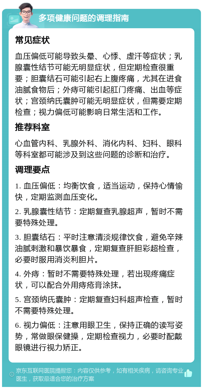 多项健康问题的调理指南 常见症状 血压偏低可能导致头晕、心悸、虚汗等症状；乳腺囊性结节可能无明显症状，但定期检查很重要；胆囊结石可能引起右上腹疼痛，尤其在进食油腻食物后；外痔可能引起肛门疼痛、出血等症状；宫颈纳氏囊肿可能无明显症状，但需要定期检查；视力偏低可能影响日常生活和工作。 推荐科室 心血管内科、乳腺外科、消化内科、妇科、眼科等科室都可能涉及到这些问题的诊断和治疗。 调理要点 1. 血压偏低：均衡饮食，适当运动，保持心情愉快，定期监测血压变化。 2. 乳腺囊性结节：定期复查乳腺超声，暂时不需要特殊处理。 3. 胆囊结石：平时注意清淡规律饮食，避免辛辣油腻刺激和暴饮暴食，定期复查肝胆彩超检查，必要时服用消炎利胆片。 4. 外痔：暂时不需要特殊处理，若出现疼痛症状，可以配合外用痔疮膏涂抹。 5. 宫颈纳氏囊肿：定期复查妇科超声检查，暂时不需要特殊处理。 6. 视力偏低：注意用眼卫生，保持正确的读写姿势，常做眼保健操，定期检查视力，必要时配戴眼镜进行视力矫正。